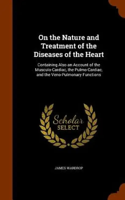 On the Nature and Treatment of the Diseases of the Heart: Containing Also an Account of the Musculo-Cardiac, the Pulmo-Cardiac, and the Veno-Pulmonary by James Wardrop