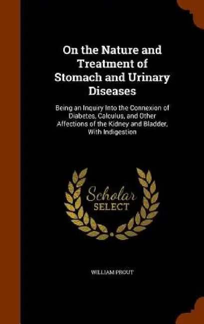 On the Nature and Treatment of Stomach and Urinary Diseases: Being an Inquiry Into the Connexion of Diabetes, Calculus, and Other Affections of the Ki by William Prout