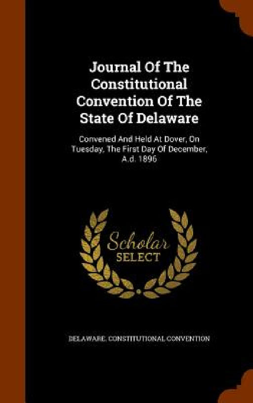 Journal Of The Constitutional Convention Of The State Of Delaware: Convened And Held At Dover, On Tuesday, The First Day Of December, A.d. 1896 by Delaware Constitutional Convention