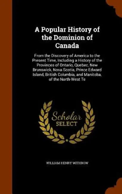 A Popular History of the Dominion of Canada: From the Discovery of America to the Present Time, Including a History of the Provinces of Ontario, Quebe by William Henry Withrow