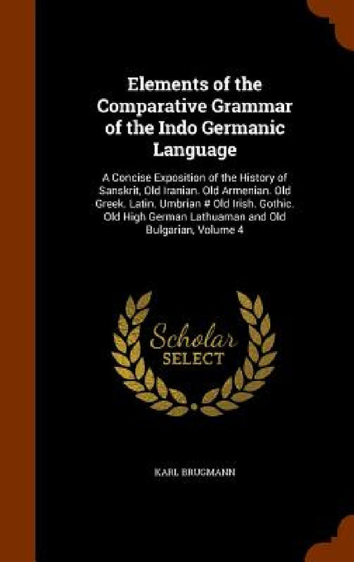Elements of the Comparative Grammar of the Indo Germanic Language: A Concise Exposition of the History of Sanskrit, Old Iranian. Old Armenian. Old Gre by Karl Brugmann