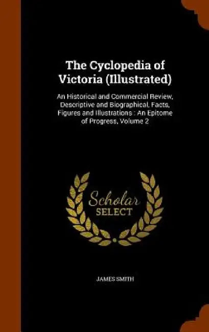 The Cyclopedia of Victoria (Illustrated): An Historical and Commercial Review, Descriptive and Biographical, Facts, Figures and Illustrations: An Epit by James Smith