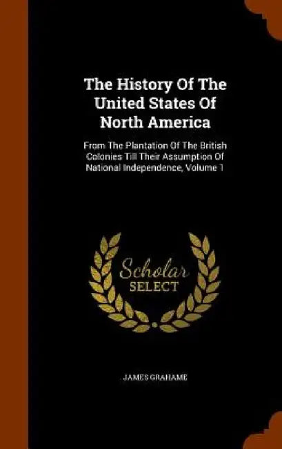 The History Of The United States Of North America: From The Plantation Of The British Colonies Till Their Assumption Of National Independence, Volume by James Grahame