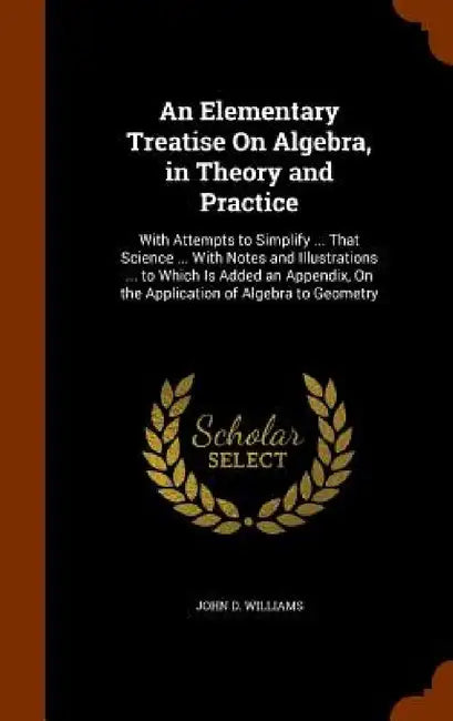 An Elementary Treatise On Algebra, in Theory and Practice: With Attempts to Simplify ... That Science ... With Notes and Illustrations ... to Which Is by John D. Williams