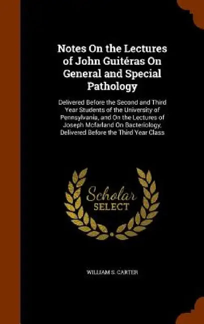 Notes On the Lectures of John Guitéras On General and Special Pathology: Delivered Before the Second and Third Year Students of the University of Penn by William S. Carter