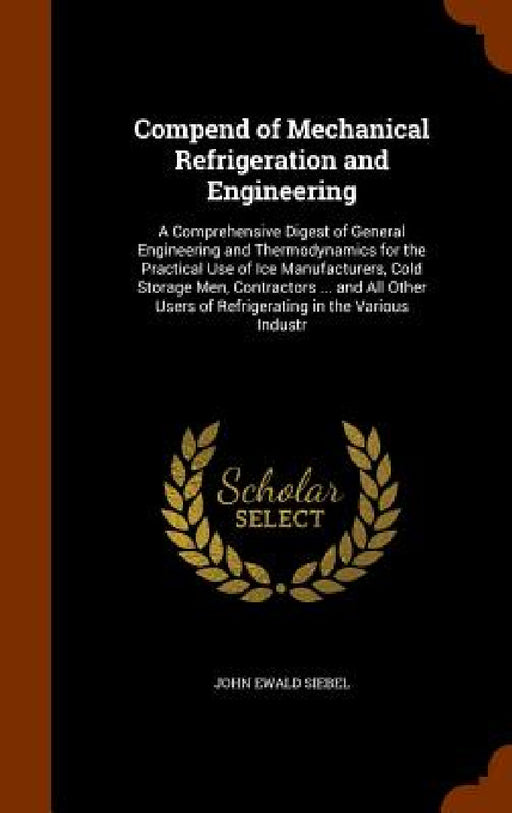 Compend of Mechanical Refrigeration and Engineering: A Comprehensive Digest of General Engineering and Thermodynamics for the Practical Use of Ice Man by John Ewald Siebel