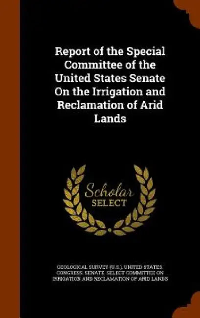 Report of the Special Committee of the United States Senate On the Irrigation and Reclamation of Arid Lands by Geological Survey (U S. )., United States Congress Senate Select