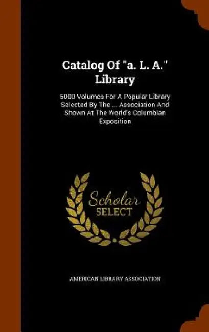 Catalog Of "a. L. A." Library: 5000 Volumes For A Popular Library Selected By The ... Association And Shown At The World's Columbian Exposition by American Library Association