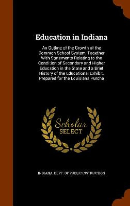 Education in Indiana: An Outline of the Growth of the Common School System, Together With Statements Relating to the Condition of Secondary by Indiana Dept of Public Instruction