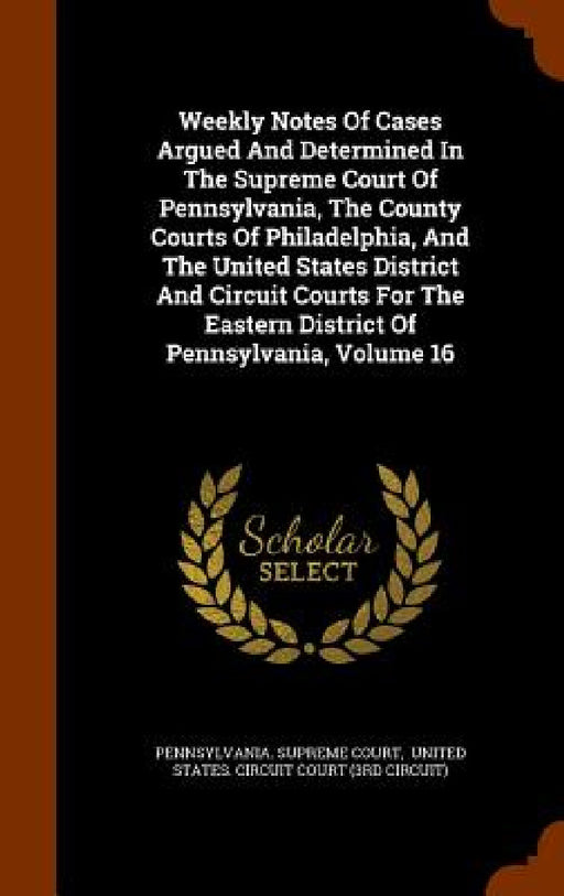 Weekly Notes Of Cases Argued And Determined In The Supreme Court Of Pennsylvania, The County Courts Of Philadelphia, And The United States District An by Pennsylvania Supreme Court, United States Circuit Court (3rd Circu