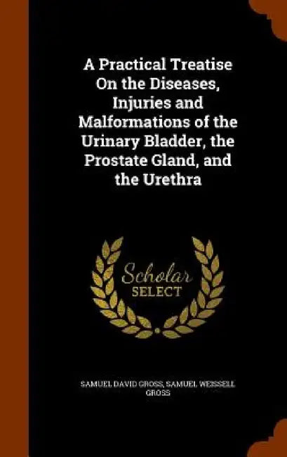 A Practical Treatise On the Diseases, Injuries and Malformations of the Urinary Bladder, the Prostate Gland, and the Urethra by Samuel David Gross, Samuel Weissell Gross