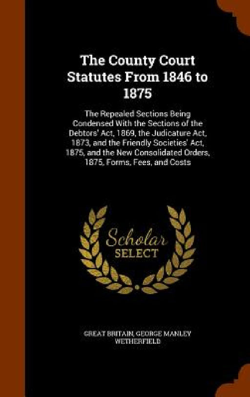 The County Court Statutes From 1846 to 1875: The Repealed Sections Being Condensed With the Sections of the Debtors' Act, 1869, the Judicature Act, 18 by Great Britain, George Manley Wetherfield