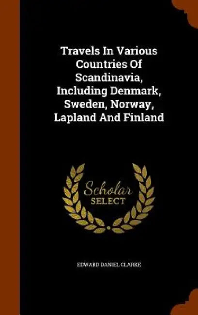 Travels In Various Countries Of Scandinavia, Including Denmark, Sweden, Norway, Lapland And Finland by Edward Daniel Clarke