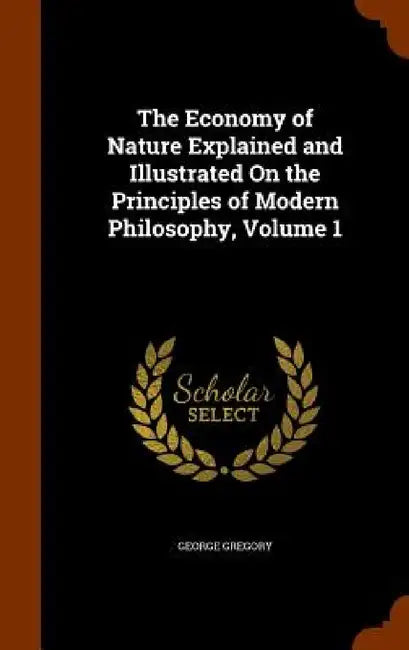 The Economy of Nature Explained and Illustrated On the Principles of Modern Philosophy, Volume 1 by George Gregory