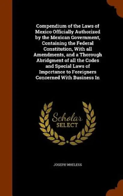Compendium of the Laws of Mexico Officially Authorized by the Mexican Government, Containing the Federal Constitution, With all Amendments, and a Thor by Joseph Wheless