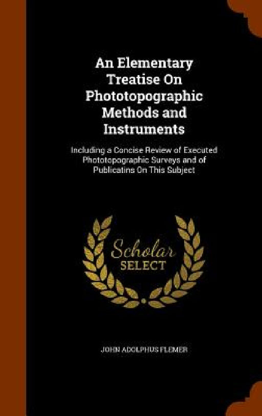 An Elementary Treatise On Phototopographic Methods and Instruments: Including a Concise Review of Executed Phototopographic Surveys and of Publicatins by John Adolphus Flemer