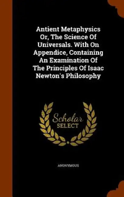 Antient Metaphysics Or, The Science Of Universals. With On Appendice, Containing An Examination Of The Principles Of Isaac Newton's Philosophy by Anonymous