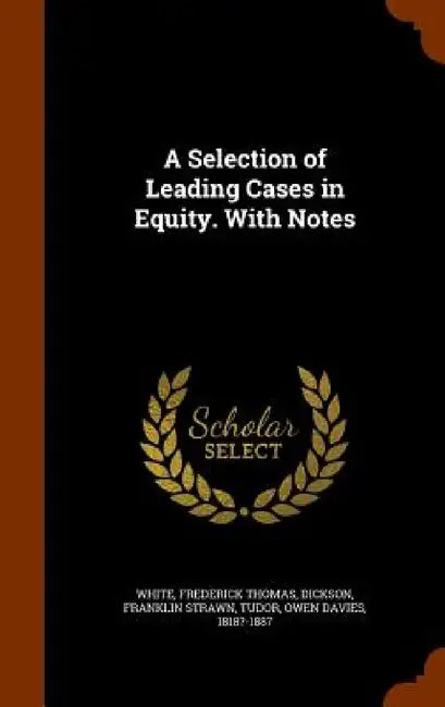 A Selection of Leading Cases in Equity. With Notes by Frederick Thomas White, Franklin Strawn Dickson, Owen Davies Tudor