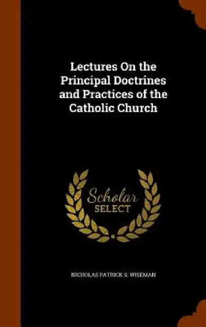Lectures On the Principal Doctrines and Practices of the Catholic Church by Nicholas Patrick S. Wiseman