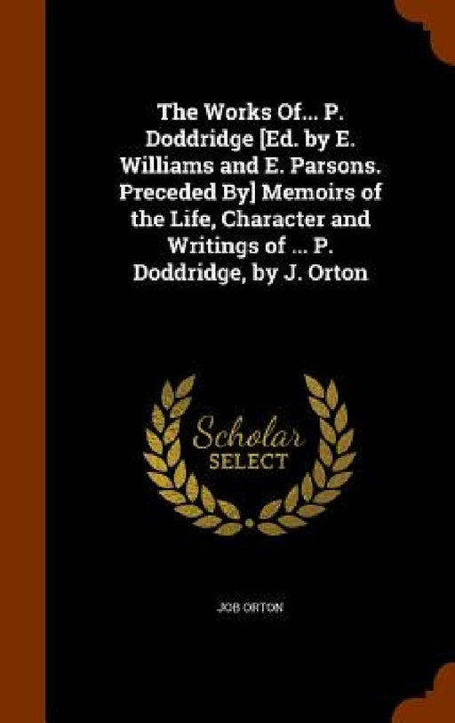 The Works Of... P. Doddridge [Ed. by E. Williams and E. Parsons. Preceded By] Memoirs of the Life, Character and Writings of ... P. Doddridge, by J. O by Job Orton