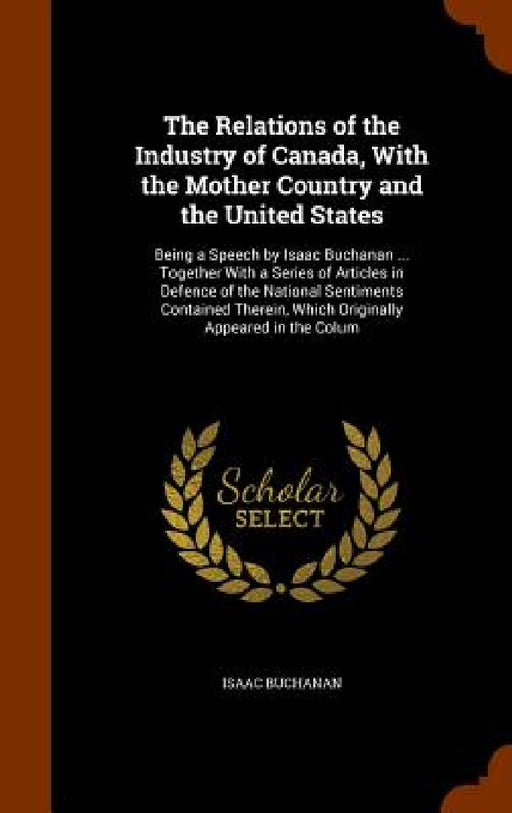 The Relations of the Industry of Canada, With the Mother Country and the United States: Being a Speech by Isaac Buchanan ... Together With a Series of by Isaac Buchanan