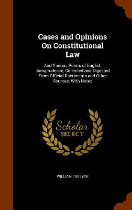 Cases and Opinions On Constitutional Law: And Various Points of English Jurisprudence, Collected and Digested From Official Documents and Other Source by William Forsyth