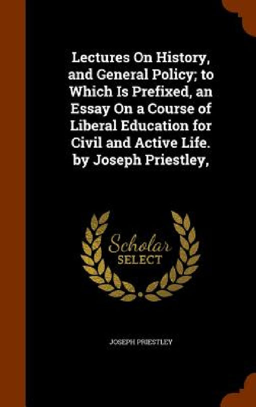 Lectures On History, and General Policy; to Which Is Prefixed, an Essay On a Course of Liberal Education for Civil and Active Life. by Joseph Priestle by Joseph Priestley