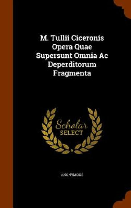 M. Tullii Ciceronis Opera Quae Supersunt Omnia Ac Deperditorum Fragmenta by Anonymous