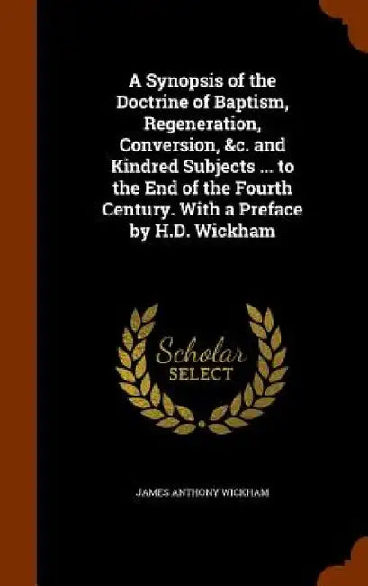 A Synopsis of the Doctrine of Baptism, Regeneration, Conversion, &c. and Kindred Subjects ... to the End of the Fourth Century. With a Preface by H.D. by James Anthony Wickham