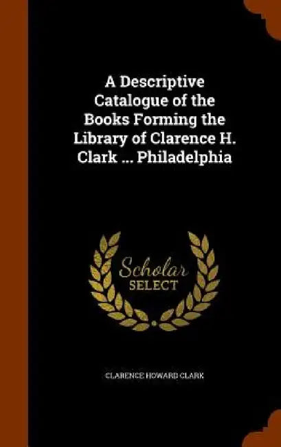 A Descriptive Catalogue of the Books Forming the Library of Clarence H. Clark ... Philadelphia by Clarence Howard Clark