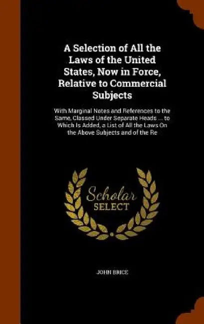 A Selection of All the Laws of the United States, Now in Force, Relative to Commercial Subjects: With Marginal Notes and References to the Same, Class by John Brice