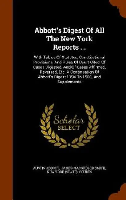 Abbott's Digest Of All The New York Reports ...: With Tables Of Statutes, Constitutional Provisions, And Rules Of Court Cited, Of Cases Digested, And by Austin Abbott, James MacGregor Smith, New York (State) Courts