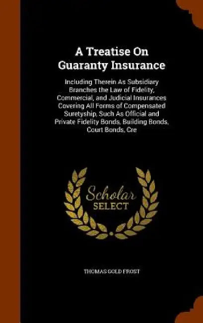 A Treatise On Guaranty Insurance: Including Therein As Subsidiary Branches the Law of Fidelity, Commercial, and Judicial Insurances Covering All Forms by Thomas Gold Frost