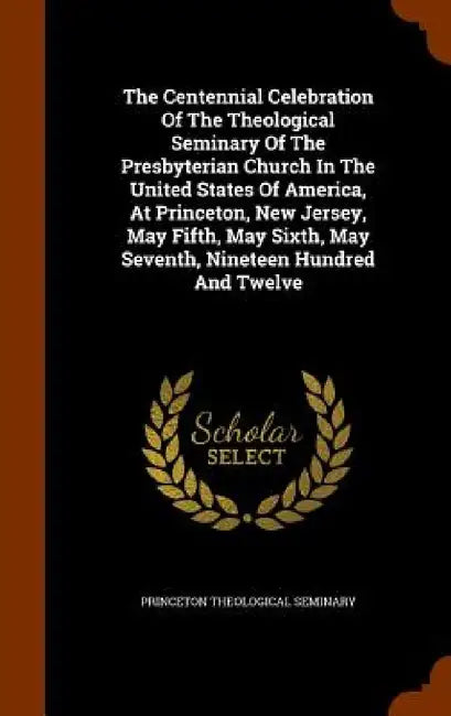 The Centennial Celebration Of The Theological Seminary Of The Presbyterian Church In The United States Of America, At Princeton, New Jersey, May Fifth by Princeton Theological Seminary
