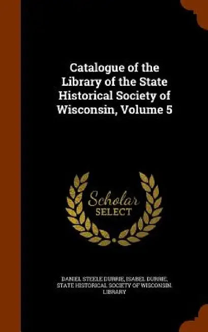 Catalogue of the Library of the State Historical Society of Wisconsin, Volume 5 by Daniel Steele Durrie, Isabel Durrie, State Historical Society of Wisconsin L.