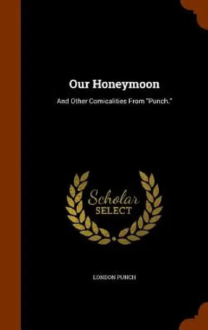 Our Honeymoon: And Other Comicalities From "Punch." by London Punch