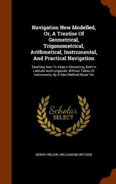 Navigation New Modelled, Or, A Treatise Of Geometrical, Trigonometrical, Arithmetical, Instrumental, And Practical Navigation: Teaching How To Keep A by Henry Wilson, William Mountaine