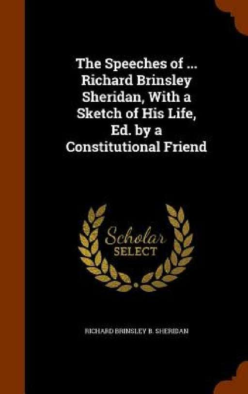 The Speeches of ... Richard Brinsley Sheridan, With a Sketch of His Life, Ed. by a Constitutional Friend by Richard Brinsley B. Sheridan