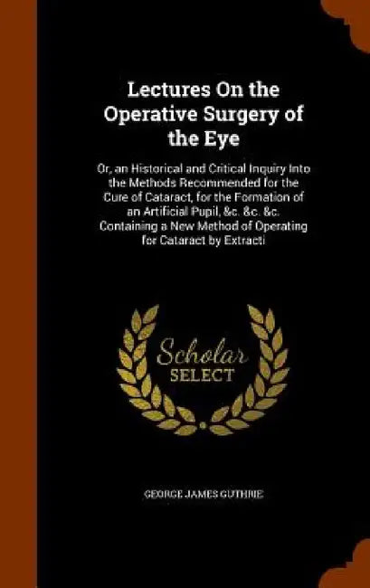 Lectures On the Operative Surgery of the Eye: Or, an Historical and Critical Inquiry Into the Methods Recommended for the Cure of Cataract, for the Fo by George James Guthrie