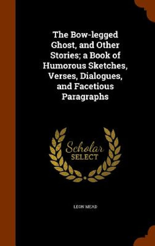 The Bow-legged Ghost, and Other Stories; a Book of Humorous Sketches, Verses, Dialogues, and Facetious Paragraphs by Leon Mead