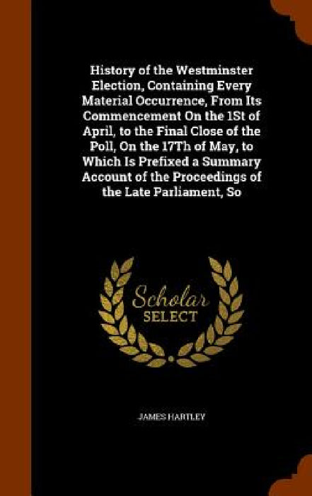 History of the Westminster Election, Containing Every Material Occurrence, From Its Commencement On the 1St of April, to the Final Close of the Poll, by James Hartley