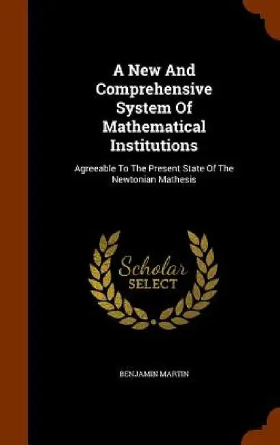 A New And Comprehensive System Of Mathematical Institutions: Agreeable To The Present State Of The Newtonian Mathesis by Benjamin Martin