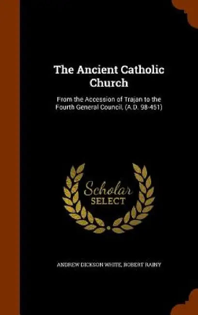 The Ancient Catholic Church: From the Accession of Trajan to the Fourth General Council, (A.D. 98-451) by Andrew Dickson White, Robert Rainy