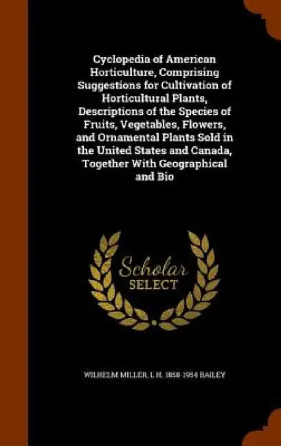 Cyclopedia of American Horticulture, Comprising Suggestions for Cultivation of Horticultural Plants, Descriptions of the Species of Fruits, Vegetables by Wilhelm Miller, L. H. 1858-1954 Bailey