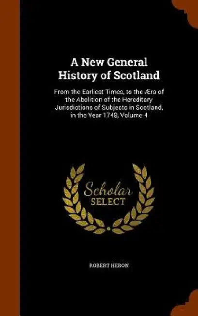 A New General History of Scotland: From the Earliest Times, to the Æra of the Abolition of the Hereditary Jurisdictions of Subjects in Scotland, in th by Robert Heron