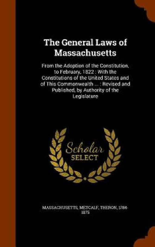 The General Laws of Massachusetts: From the Adoption of the Constitution, to February, 1822: With the Constitutions of the United States and of This C by Massachusetts Massachusetts, Theron Metcalf