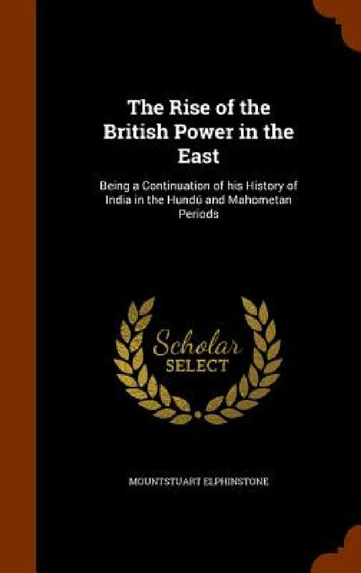 The Rise of the British Power in the East: Being a Continuation of his History of India in the Hundú and Mahometan Periods by Mountstuart Elphinstone