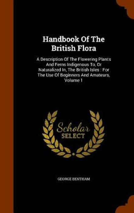 Handbook Of The British Flora: A Description Of The Flowering Plants And Ferns Indigenous To, Or Naturalized In, The British Isles: For The Use Of Be by George Bentham