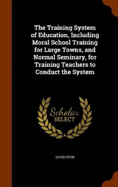 The Training System of Education, Including Moral School Training for Large Towns, and Normal Seminary, for Training Teachers to Conduct the System by David Stow