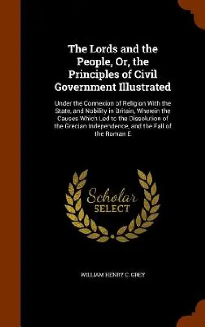 The Lords and the People, Or, the Principles of Civil Government Illustrated: Under the Connexion of Religion With the State, and Nobility in Britain, by William Henry C. Grey